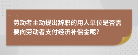 劳动者主动提出辞职的用人单位是否需要向劳动者支付经济补偿金呢？