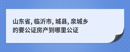山东省, 临沂市, 城县, 泉城乡的要公证房产到哪里公证