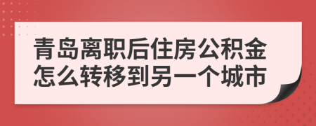 青岛离职后住房公积金怎么转移到另一个城市