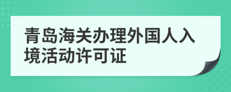 青岛海关办理外国人入境活动许可证
