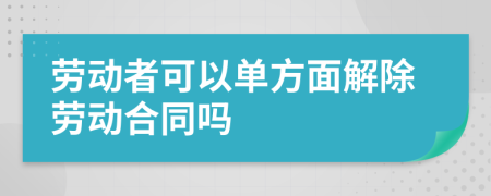 劳动者可以单方面解除劳动合同吗