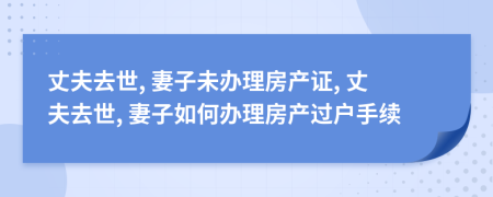 丈夫去世, 妻子未办理房产证, 丈夫去世, 妻子如何办理房产过户手续