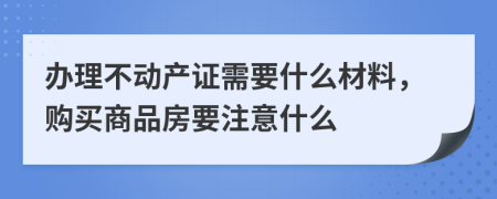 办理不动产证需要什么材料，购买商品房要注意什么