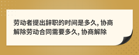 劳动者提出辞职的时间是多久, 协商解除劳动合同需要多久, 协商解除