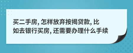 买二手房, 怎样放弃按揭贷款, 比如去银行买房, 还需要办理什么手续