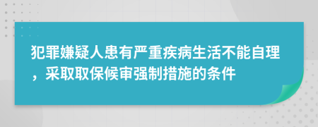 犯罪嫌疑人患有严重疾病生活不能自理，采取取保候审强制措施的条件