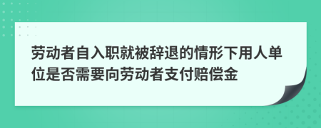 劳动者自入职就被辞退的情形下用人单位是否需要向劳动者支付赔偿金