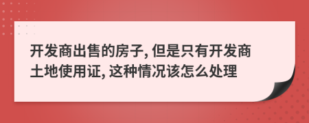 开发商出售的房子, 但是只有开发商土地使用证, 这种情况该怎么处理