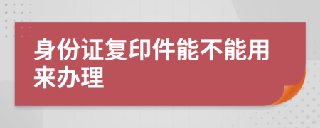 身份证复印件能不能用来办理