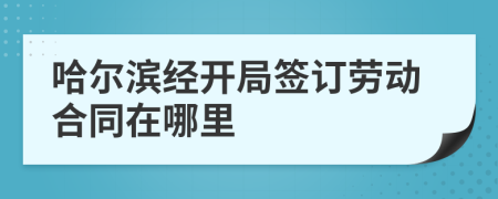 哈尔滨经开局签订劳动合同在哪里