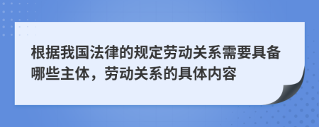 根据我国法律的规定劳动关系需要具备哪些主体，劳动关系的具体内容