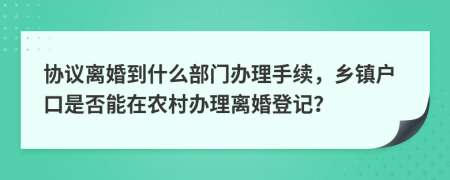 协议离婚到什么部门办理手续，乡镇户口是否能在农村办理离婚登记？