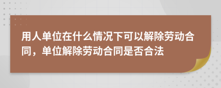 用人单位在什么情况下可以解除劳动合同，单位解除劳动合同是否合法