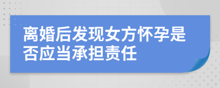 离婚后发现女方怀孕是否应当承担责任