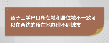 孩子上学户口所在地和居住地不一致可以在两边的所在地办理不同城市