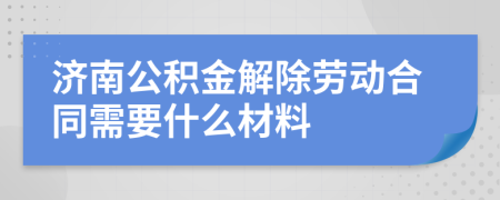 济南公积金解除劳动合同需要什么材料