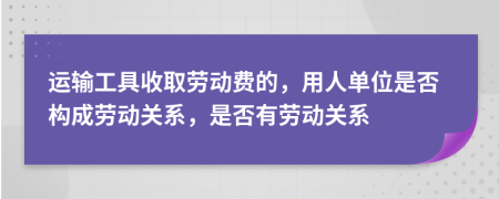 运输工具收取劳动费的，用人单位是否构成劳动关系，是否有劳动关系