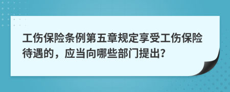 工伤保险条例第五章规定享受工伤保险待遇的，应当向哪些部门提出？