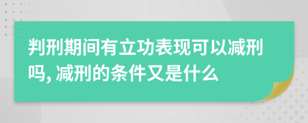 判刑期间有立功表现可以减刑吗, 减刑的条件又是什么