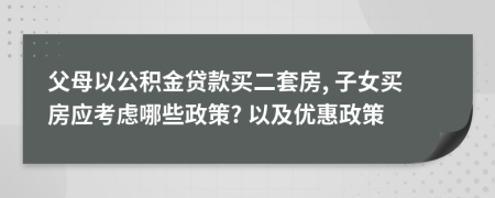 父母以公积金贷款买二套房, 子女买房应考虑哪些政策? 以及优惠政策