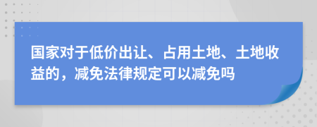 国家对于低价出让、占用土地、土地收益的，减免法律规定可以减免吗