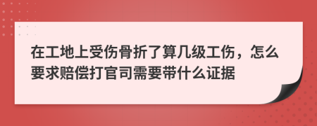 在工地上受伤骨折了算几级工伤，怎么要求赔偿打官司需要带什么证据