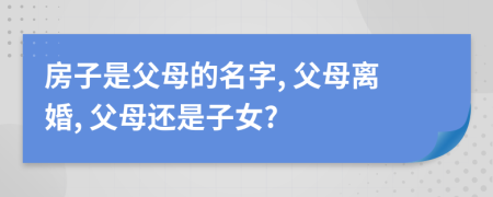 房子是父母的名字, 父母离婚, 父母还是子女?