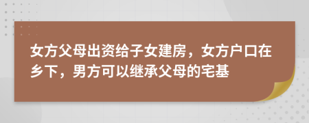 女方父母出资给子女建房，女方户口在乡下，男方可以继承父母的宅基