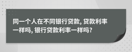 同一个人在不同银行贷款, 贷款利率一样吗, 银行贷款利率一样吗?