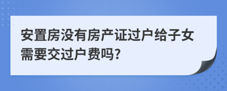 安置房没有房产证过户给子女需要交过户费吗?