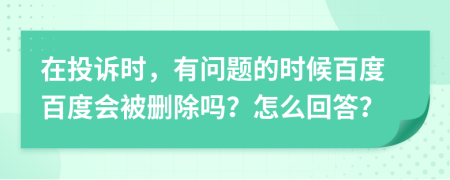 在投诉时，有问题的时候百度百度会被删除吗？怎么回答？