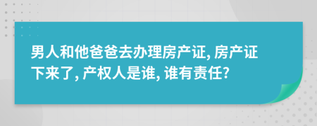 男人和他爸爸去办理房产证, 房产证下来了, 产权人是谁, 谁有责任?