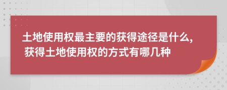 土地使用权最主要的获得途径是什么, 获得土地使用权的方式有哪几种