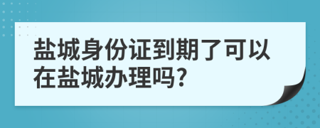 盐城身份证到期了可以在盐城办理吗?