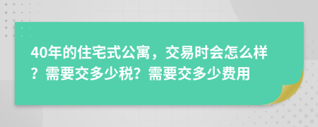 40年的住宅式公寓，交易时会怎么样？需要交多少税？需要交多少费用
