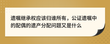 遗嘱继承权应该归谁所有，公证遗嘱中的配偶的遗产分配问题又是什么