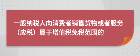 一般纳税人向消费者销售货物或者服务（应税）属于增值税免税范围的