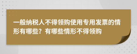 一般纳税人不得领购使用专用发票的情形有哪些？有哪些情形不得领购