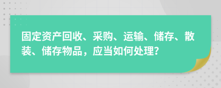 固定资产回收、采购、运输、储存、散装、储存物品，应当如何处理？