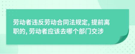 劳动者违反劳动合同法规定, 提前离职的, 劳动者应该去哪个部门交涉