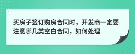 买房子签订购房合同时，开发商一定要注意哪几类空白合同，如何处理