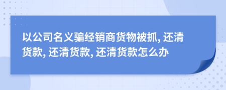 以公司名义骗经销商货物被抓, 还清货款, 还清货款, 还清货款怎么办