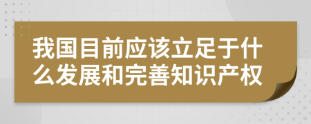 我国目前应该立足于什么发展和完善知识产权