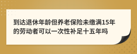 到达退休年龄但养老保险未缴满15年的劳动者可以一次性补足十五年吗