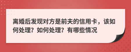 离婚后发现对方是前夫的信用卡，该如何处理？如何处理？有哪些情况