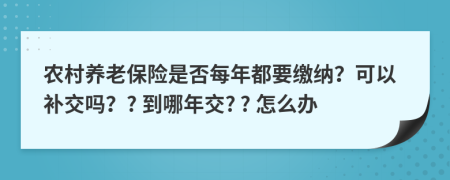 农村养老保险是否每年都要缴纳？可以补交吗？? 到哪年交? ? 怎么办