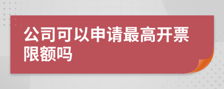 公司可以申请最高开票限额吗