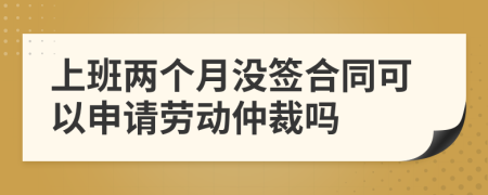 上班两个月没签合同可以申请劳动仲裁吗