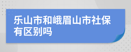 乐山市和峨眉山市社保有区别吗