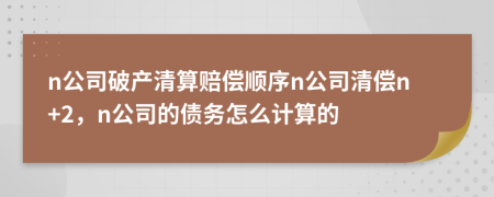 n公司破产清算赔偿顺序n公司清偿n+2，n公司的债务怎么计算的